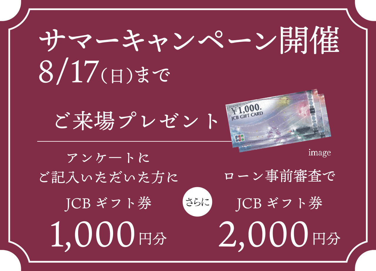 サマーキャンペーン開催8/17（日）までご来場プレゼント／アンケ―トにご記入いただいた方にJCBギフト券1,000円分　さらに　ローン事前審査でJCBギフト券2,000円分