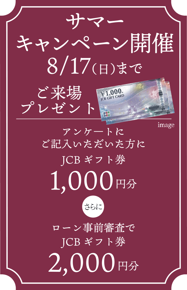 サマーキャンペーン開催8/17（日）までご来場プレゼント／アンケ―トにご記入いただいた方にJCBギフト券1,000円分　さらに　ローン事前審査でJCBギフト券2,000円分