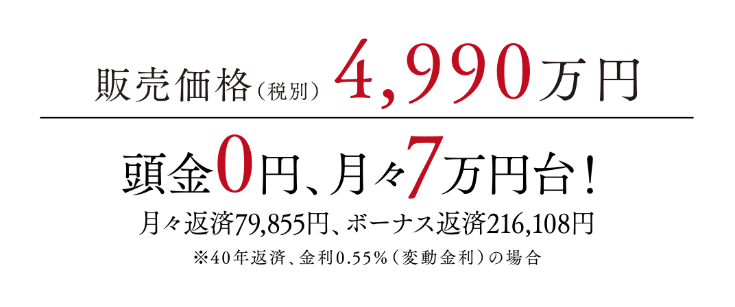 販売価格(税別)4,990万円頭金0円、月々7万円台!月々返済79,855円、ボーナス返済216,108円※40年返済、金利0.55%(変動金利)の場合